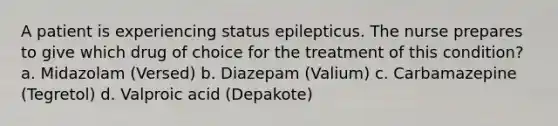 A patient is experiencing status epilepticus. The nurse prepares to give which drug of choice for the treatment of this condition? a. Midazolam (Versed) b. Diazepam (Valium) c. Carbamazepine (Tegretol) d. Valproic acid (Depakote)