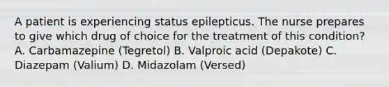 A patient is experiencing status epilepticus. The nurse prepares to give which drug of choice for the treatment of this condition? A. Carbamazepine (Tegretol) B. Valproic acid (Depakote) C. Diazepam (Valium) D. Midazolam (Versed)