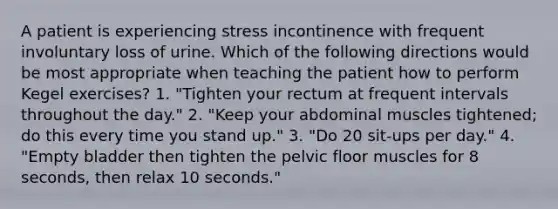 A patient is experiencing stress incontinence with frequent involuntary loss of urine. Which of the following directions would be most appropriate when teaching the patient how to perform Kegel exercises? 1. "Tighten your rectum at frequent intervals throughout the day." 2. "Keep your abdominal muscles tightened; do this every time you stand up." 3. "Do 20 sit-ups per day." 4. "Empty bladder then tighten the pelvic floor muscles for 8 seconds, then relax 10 seconds."