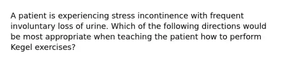 A patient is experiencing stress incontinence with frequent involuntary loss of urine. Which of the following directions would be most appropriate when teaching the patient how to perform Kegel exercises?