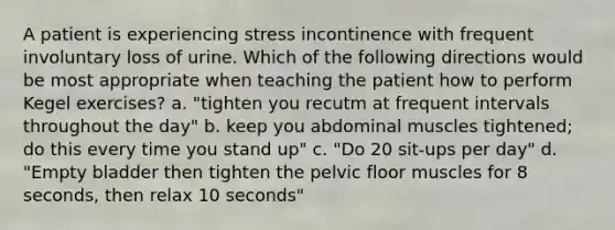 A patient is experiencing stress incontinence with frequent involuntary loss of urine. Which of the following directions would be most appropriate when teaching the patient how to perform Kegel exercises? a. "tighten you recutm at frequent intervals throughout the day" b. keep you abdominal muscles tightened; do this every time you stand up" c. "Do 20 sit-ups per day" d. "Empty bladder then tighten the pelvic floor muscles for 8 seconds, then relax 10 seconds"