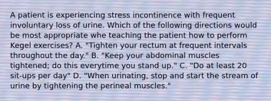 A patient is experiencing stress incontinence with frequent involuntary loss of urine. Which of the following directions would be most appropriate whe teaching the patient how to perform Kegel exercises? A. "Tighten your rectum at frequent intervals throughout the day." B. "Keep your abdominal muscles tightened; do this everytime you stand up." C. "Do at least 20 sit-ups per day" D. "When urinating, stop and start the stream of urine by tightening the perineal muscles."