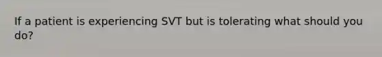 If a patient is experiencing SVT but is tolerating what should you do?