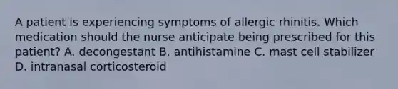 A patient is experiencing symptoms of allergic rhinitis. Which medication should the nurse anticipate being prescribed for this patient? A. decongestant B. antihistamine C. mast cell stabilizer D. intranasal corticosteroid