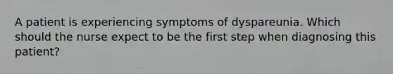 A patient is experiencing symptoms of dyspareunia. Which should the nurse expect to be the first step when diagnosing this patient?