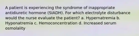 A patient is experiencing the syndrome of inappropriate antidiuretic hormone (SIADH). For which electrolyte disturbance would the nurse evaluate the patient? a. Hypernatremia b. Hyponatremia c. Hemoconcentration d. Increased serum osmolality