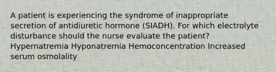 A patient is experiencing the syndrome of inappropriate secretion of antidiuretic hormone (SIADH). For which electrolyte disturbance should the nurse evaluate the patient? Hypernatremia Hyponatremia Hemoconcentration Increased serum osmolality