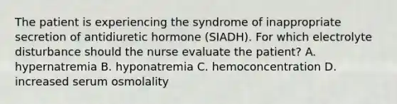 The patient is experiencing the syndrome of inappropriate secretion of antidiuretic hormone (SIADH). For which electrolyte disturbance should the nurse evaluate the patient? A. hypernatremia B. hyponatremia C. hemoconcentration D. increased serum osmolality