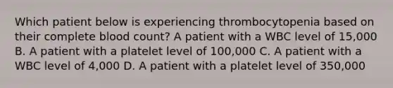 Which patient below is experiencing thrombocytopenia based on their complete blood count? A patient with a WBC level of 15,000 B. A patient with a platelet level of 100,000 C. A patient with a WBC level of 4,000 D. A patient with a platelet level of 350,000