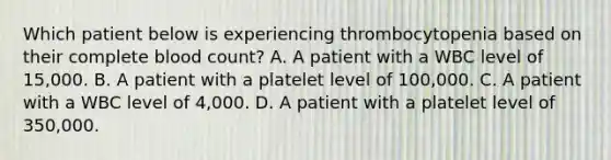 Which patient below is experiencing thrombocytopenia based on their complete blood count? A. A patient with a WBC level of 15,000. B. A patient with a platelet level of 100,000. C. A patient with a WBC level of 4,000. D. A patient with a platelet level of 350,000.