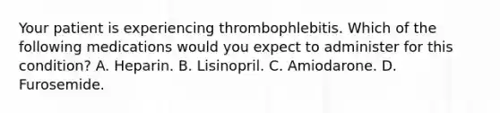 Your patient is experiencing thrombophlebitis. Which of the following medications would you expect to administer for this condition? A. Heparin. B. Lisinopril. C. Amiodarone. D. Furosemide.