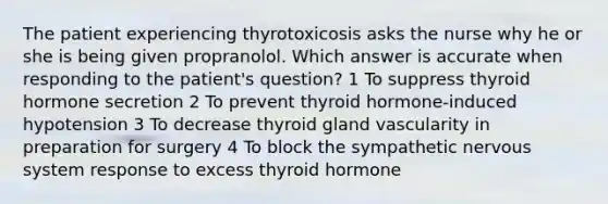 The patient experiencing thyrotoxicosis asks the nurse why he or she is being given propranolol. Which answer is accurate when responding to the patient's question? 1 To suppress thyroid hormone secretion 2 To prevent thyroid hormone-induced hypotension 3 To decrease thyroid gland vascularity in preparation for surgery 4 To block the sympathetic nervous system response to excess thyroid hormone