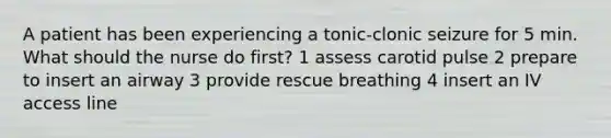 A patient has been experiencing a tonic-clonic seizure for 5 min. What should the nurse do first? 1 assess carotid pulse 2 prepare to insert an airway 3 provide rescue breathing 4 insert an IV access line