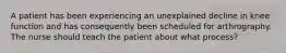 A patient has been experiencing an unexplained decline in knee function and has consequently been scheduled for arthrography. The nurse should teach the patient about what process?