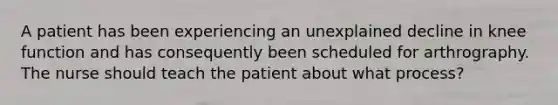 A patient has been experiencing an unexplained decline in knee function and has consequently been scheduled for arthrography. The nurse should teach the patient about what process?