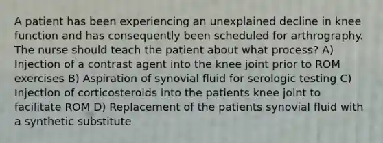 A patient has been experiencing an unexplained decline in knee function and has consequently been scheduled for arthrography. The nurse should teach the patient about what process? A) Injection of a contrast agent into the knee joint prior to ROM exercises B) Aspiration of synovial fluid for serologic testing C) Injection of corticosteroids into the patients knee joint to facilitate ROM D) Replacement of the patients synovial fluid with a synthetic substitute