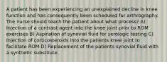 A patient has been experiencing an unexplained decline in knee function and has consequently been scheduled for arthrography. The nurse should teach the patient about what process? A) Injection of a contrast agent into the knee joint prior to ROM exercises B) Aspiration of synovial fluid for serologic testing C) Injection of corticosteroids into the patients knee joint to facilitate ROM D) Replacement of the patients synovial fluid with a synthetic substitute.