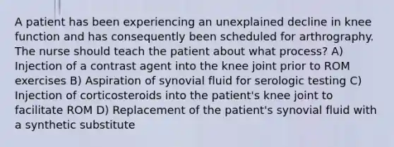 A patient has been experiencing an unexplained decline in knee function and has consequently been scheduled for arthrography. The nurse should teach the patient about what process? A) Injection of a contrast agent into the knee joint prior to ROM exercises B) Aspiration of synovial fluid for serologic testing C) Injection of corticosteroids into the patient's knee joint to facilitate ROM D) Replacement of the patient's synovial fluid with a synthetic substitute