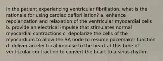 In the patient experiencing ventricular fibrillation, what is the rationale for using cardiac defibrillation? a. enhance repolarization and relaxation of the ventricular myocardial cells b. provide an electrical impulse that stimulates normal myocardial contractions c. depolarize the cells of the myocardium to allow the SA node to resume pacemaker function d. deliver an electrical impulse to the heart at this time of ventricular contraction to convert the heart to a sinus rhythm