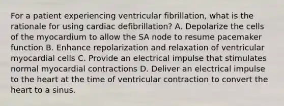 For a patient experiencing ventricular fibrillation, what is the rationale for using cardiac defibrillation? A. Depolarize the cells of the myocardium to allow the SA node to resume pacemaker function B. Enhance repolarization and relaxation of ventricular myocardial cells C. Provide an electrical impulse that stimulates normal myocardial contractions D. Deliver an electrical impulse to the heart at the time of ventricular contraction to convert the heart to a sinus.