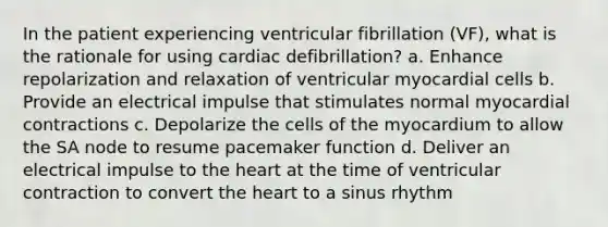 In the patient experiencing ventricular fibrillation (VF), what is the rationale for using cardiac defibrillation? a. Enhance repolarization and relaxation of ventricular myocardial cells b. Provide an electrical impulse that stimulates normal myocardial contractions c. Depolarize the cells of the myocardium to allow the SA node to resume pacemaker function d. Deliver an electrical impulse to the heart at the time of ventricular contraction to convert the heart to a sinus rhythm