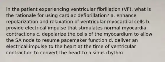 in the patient experiencing ventricular fibrillation (VF), what is the rationale for using cardiac defibrillation? a. enhance repolarization and relaxation of ventricular myocardial cells b. provide electrical impulse that stimulates normal myocardial contractions c. depolarize the cells of the myocardium to allow the SA node to resume pacemaker function d. deliver an electrical impulse to the heart at the time of ventricular contraction to convert the heart to a sinus rhythm