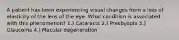 A patient has been experiencing visual changes from a loss of elasticity of the lens of the eye. What condition is associated with this phenomenon? 1.) Cataracts 2.) Presbyopia 3.) Glaucoma 4.) Macular degeneration