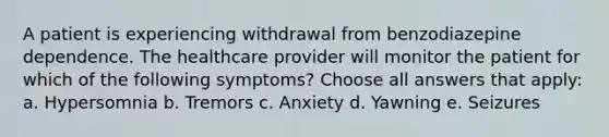 A patient is experiencing withdrawal from benzodiazepine dependence. The healthcare provider will monitor the patient for which of the following symptoms? Choose all answers that apply: a. Hypersomnia b. Tremors c. Anxiety d. Yawning e. Seizures