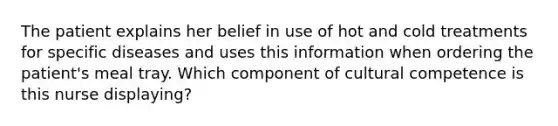 The patient explains her belief in use of hot and cold treatments for specific diseases and uses this information when ordering the patient's meal tray. Which component of cultural competence is this nurse displaying?