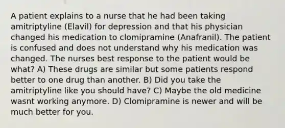 A patient explains to a nurse that he had been taking amitriptyline (Elavil) for depression and that his physician changed his medication to clomipramine (Anafranil). The patient is confused and does not understand why his medication was changed. The nurses best response to the patient would be what? A) These drugs are similar but some patients respond better to one drug than another. B) Did you take the amitriptyline like you should have? C) Maybe the old medicine wasnt working anymore. D) Clomipramine is newer and will be much better for you.