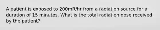 A patient is exposed to 200mR/hr from a radiation source for a duration of 15 minutes. What is the total radiation dose received by the patient?