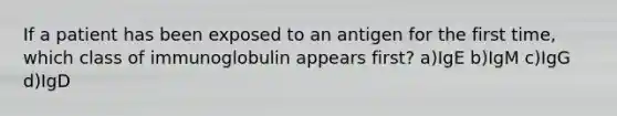 If a patient has been exposed to an antigen for the first time, which class of immunoglobulin appears first? a)IgE b)IgM c)IgG d)IgD