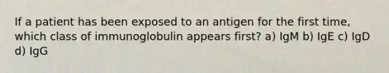 If a patient has been exposed to an antigen for the first time, which class of immunoglobulin appears first? a) IgM b) IgE c) IgD d) IgG