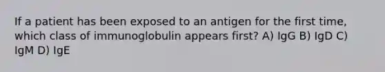 If a patient has been exposed to an antigen for the first time, which class of immunoglobulin appears first? A) IgG B) IgD C) IgM D) IgE