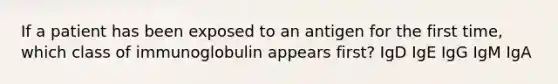 If a patient has been exposed to an antigen for the first time, which class of immunoglobulin appears first? IgD IgE IgG IgM IgA