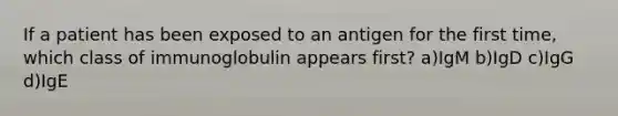 If a patient has been exposed to an antigen for the first time, which class of immunoglobulin appears first? a)IgM b)IgD c)IgG d)IgE