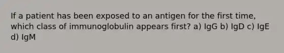 If a patient has been exposed to an antigen for the first time, which class of immunoglobulin appears first? a) IgG b) IgD c) IgE d) IgM