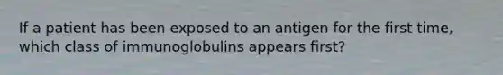 If a patient has been exposed to an antigen for the first time, which class of immunoglobulins appears first?