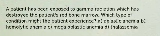 A patient has been exposed to gamma radiation which has destroyed the patient's red bone marrow. Which type of condition might the patient experience? a) aplastic anemia b) hemolytic anemia c) megaloblastic anemia d) thalassemia