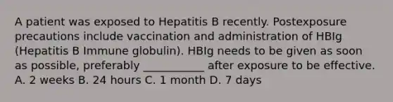 A patient was exposed to Hepatitis B recently. Postexposure precautions include vaccination and administration of HBIg (Hepatitis B Immune globulin). HBIg needs to be given as soon as possible, preferably ___________ after exposure to be effective. A. 2 weeks B. 24 hours C. 1 month D. 7 days