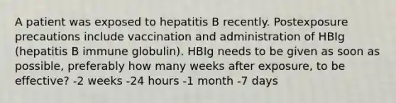 A patient was exposed to hepatitis B recently. Postexposure precautions include vaccination and administration of HBIg (hepatitis B immune globulin). HBIg needs to be given as soon as possible, preferably how many weeks after exposure, to be effective? -2 weeks -24 hours -1 month -7 days