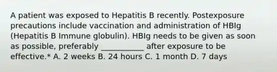 A patient was exposed to Hepatitis B recently. Postexposure precautions include vaccination and administration of HBIg (Hepatitis B Immune globulin). HBIg needs to be given as soon as possible, preferably ___________ after exposure to be effective.* A. 2 weeks B. 24 hours C. 1 month D. 7 days