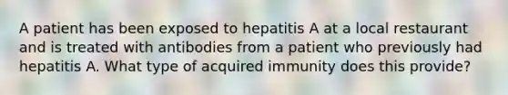 A patient has been exposed to hepatitis A at a local restaurant and is treated with antibodies from a patient who previously had hepatitis A. What type of acquired immunity does this provide?