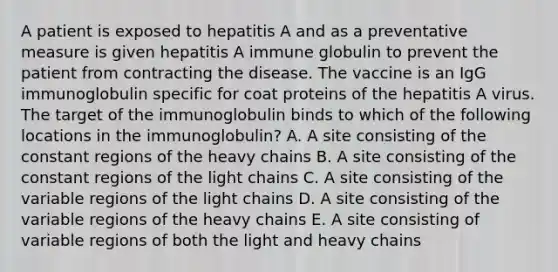 A patient is exposed to hepatitis A and as a preventative measure is given hepatitis A immune globulin to prevent the patient from contracting the disease. The vaccine is an IgG immunoglobulin specific for coat proteins of the hepatitis A virus. The target of the immunoglobulin binds to which of the following locations in the immunoglobulin? A. A site consisting of the constant regions of the heavy chains B. A site consisting of the constant regions of the light chains C. A site consisting of the variable regions of the light chains D. A site consisting of the variable regions of the heavy chains E. A site consisting of variable regions of both the light and heavy chains