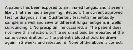 A patient has been exposed to an inhaled fungus, and it seems likely that she has a beginning infection. The current approved test for diagnosis is an Ouchterlony test with her antibody sample in a well and several different fungal antigens in wells surrounding it. No precipitin line occurred. a. The patient does not have this infection. b. The serum should be repeated at the same concentration. c. The patient's blood should be drawn again in 2 weeks and retested. d. None of the above is correct.