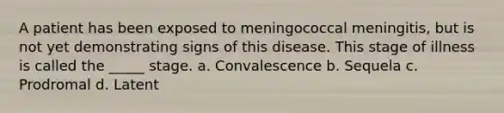 A patient has been exposed to meningococcal meningitis, but is not yet demonstrating signs of this disease. This stage of illness is called the _____ stage. a. Convalescence b. Sequela c. Prodromal d. Latent