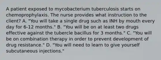 A patient exposed to mycobacterium tuberculosis starts on chemoprophylaxis. The nurse provides what instruction to the client? A. "You will take a single drug such as INH by mouth every day for 6-12 months." B. "You will be on at least two drugs effective against the tubercle bacillus for 3 months." C. "You will be on combination therapy in order to prevent development of drug resistance." D. "You will need to learn to give yourself subcutaneous injections."