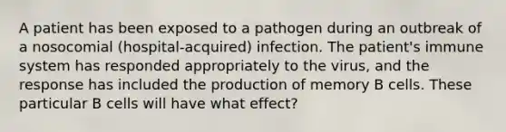 A patient has been exposed to a pathogen during an outbreak of a nosocomial (hospital-acquired) infection. The patient's immune system has responded appropriately to the virus, and the response has included the production of memory B cells. These particular B cells will have what effect?