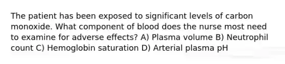 The patient has been exposed to significant levels of carbon monoxide. What component of blood does the nurse most need to examine for adverse effects? A) Plasma volume B) Neutrophil count C) Hemoglobin saturation D) Arterial plasma pH