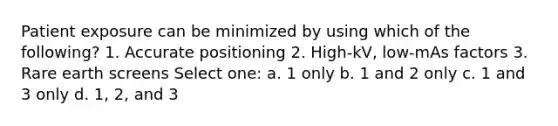 Patient exposure can be minimized by using which of the following? 1. Accurate positioning 2. High-kV, low-mAs factors 3. Rare earth screens Select one: a. 1 only b. 1 and 2 only c. 1 and 3 only d. 1, 2, and 3